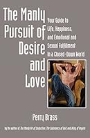 The Manly Pursuit of Desire and Love: Your Guide to Life, Happiness, and Emotional and Sexual Fulfillment In a Closed-Down World