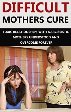 Difficult Mothers: Difficult Mothers Cure: Toxic Relationships With Narcissistic Mothers Understood And Overcome Forever! (Difficult Mothers, narcissistic ... absent mother, narcissist relationship)