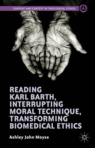 Reading Karl Barth, Interrupting Moral Technique, Transforming Biomedical Ethics (Content and Context in Theological Ethics)