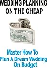 Wedding: Budget Wedding: Wedding Planning On The Cheap (Master How To Plan A Dream Wedding On Budget)