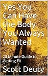 Yes You Can Have the Body You Always Wanted: 20 Minute Guide to Getting Fit Yes You Can Have the Body You Always Wanted: 20 Minute Guide to Getting Fit