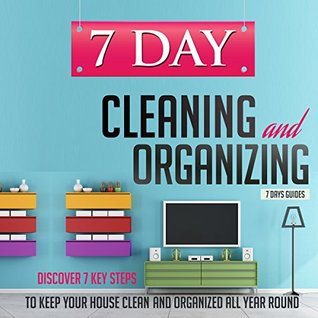 7 Day Cleaning and Organizing - Discover 7 Key Steps to Keep your House Clean and Organized All Year Around (7 Day Cleaning And Organizing. Cleaning And ... Organizing, Organization Strategies Book 5)