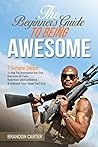 The Beginner's Guide To Being Awesome: 7 Simple Steps To Help You Accomplish Any Goal, Overcome Your Fears, Build Rock Solid Confidence, & Unleash Your Inner Bad Ass! (Vol 1) The Beginner's Guide To Being Awesome: 7 Simple Steps To Help You Accomplish Any Goal, Overcome Your Fears, Build Rock Solid Confidence, & Unleash Your Inner Bad Ass! (Vol 1)