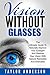 Vision Without Glasses: The Ultimate Guide To Naturally Improve Your Eyesight And Restore Your Vision With Natural Remedies And Exercises (Vision Therapy, Optometry, Eye Exercises)