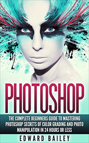 Photoshop: The Complete Beginners Guide to Mastering Photoshop in 24 Hours Or Less (Kindle Edition)