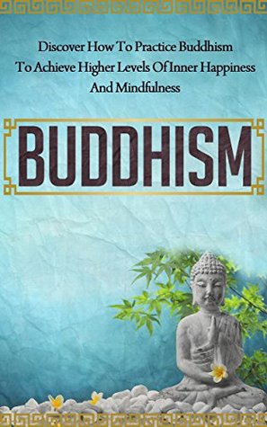 Buddhism: Discover How to Practice Buddhism to Achieve Higher Levels of Inner Happiness and Mindfulness (Yoga, Meditation, Zen, Mindfulness, Inner Peace, Book 7)