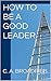 How to Be a Good Leader by C.A. Broadribb