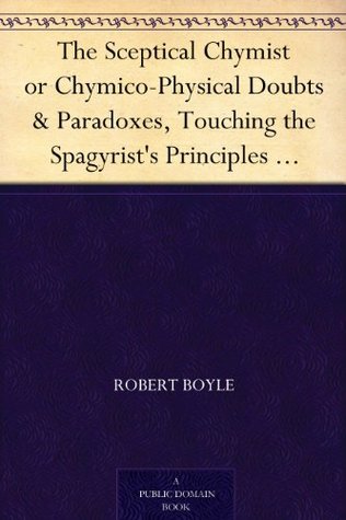 The Sceptical Chymist or Chymico-Physical Doubts & Paradoxes, Touching the Spagyrist's Principles Commonly call'd Hypostatical; As they are wont to be ... Discourse relating to the same Subject.