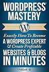 WordPress Mastery: Exactly How To Become A WordPress Expert & Create Profitable Websites & Blogs In Minutes