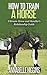 How to Train a Horse: (Free Gift eBook Inside!) The Beginners Ultimate Horse and Handler's Relationship Guide (Physical Horse Training, Behavioral Horse Training)