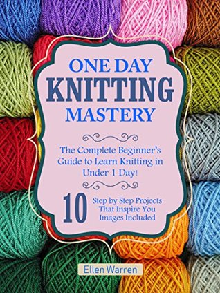 KNITTING: ONE DAY KNITTING MASTERY: The Complete Beginner’s Guide to Learn Knitting in Under 1 Day! - 10 Step by Step Projects That Inspire You – Images ... & Crafts) (CRAFTS FOR EVERYBODY Book 6)