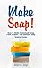 Make Soap!: How To Make Homemade Soap From Scratch - The Ultimate Soap Making Guide