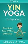 Book cover for Yoga: Yin Yoga: Yin Yoga Mastery: Stress Relief, Peace Of Mind & Flexibility (Restorative Yoga, Kundalini Yoga, Chakras, Yoga For Weight Loss, Morning Habits, Hip Flexors, Foam Roller)