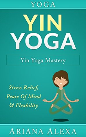Yoga: Yin Yoga: Yin Yoga Mastery: Stress Relief, Peace Of Mind & Flexibility (Restorative Yoga, Kundalini Yoga, Chakras, Yoga For Weight Loss, Morning Habits, Hip Flexors, Foam Roller)