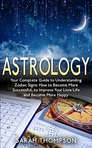 Astrology: Your Complete Guide to Understanding Zodiac Signs: How to Become More Successful, to Improve Your Love Life and Become Happier (Free Bonus Included!)
