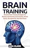 Brain Training: Powerful Brain Training Strategies For Memory Improvement, Concentration, Mental Clarity, Neuroplasticity, And Mind Power