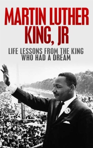 Martin Luther King, Jr.: Life Lessons from the King Who Had a Dream: Martin Luther King Jr Revealed (Martin Luther King Jr., King biography Book 1)