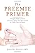 The Preemie Primer: A Complete Guide for Parents of Premature Babies -- from Birth through the Toddler Years and Beyond