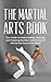 The Martial Arts Book: Your Guide to Understanding, Learning, and Practicing the Most Lethal Forms of Martial Arts Around the World