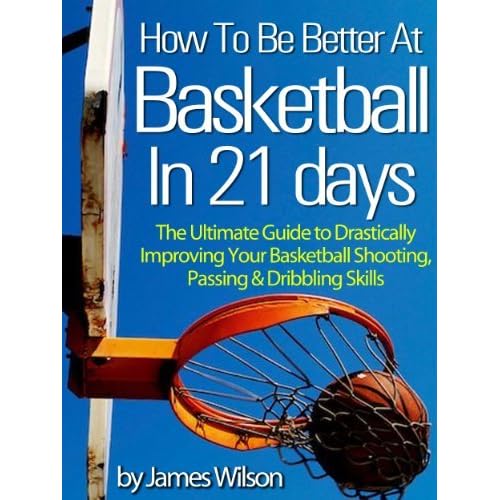 How To Be Better At Basketball In 21 Days The Ultimate Guide To Drastically Improving Your Basketball Shooting Passing And Dribbling Skills Limited Edition By James Wilson