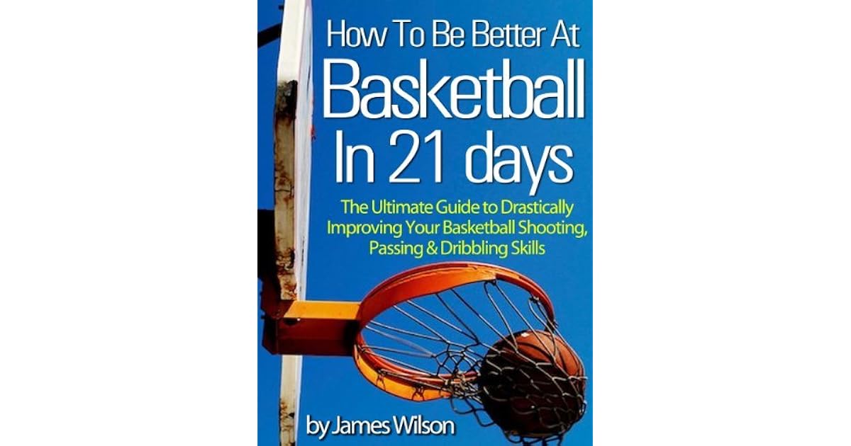 How To Be Better At Basketball In 21 Days The Ultimate Guide To Drastically Improving Your Basketball Shooting Passing And Dribbling Skills Limited Edition By James Wilson