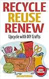 Recycle Reuse Renew: Upcycle With DIY Crafts (Projects For Kids, Decorating Your Home, DIY Projects) Recycle Reuse Renew: Upcycle With DIY Crafts (Projects For Kids, Decorating Your Home, DIY Projects)