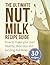 The Ultimate Nut Milk Recipe Guide: How To Make Your Own Healthy, Delicious And Exciting Nut Milks