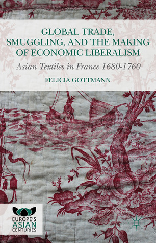 Global Trade, Smuggling, and the Making of Economic Liberalism: Asian Textiles in France 1680-1760 (Europe's Asian Centuries)