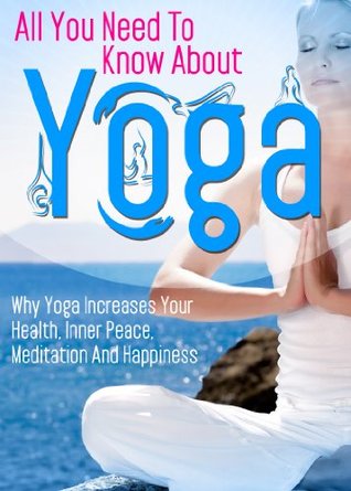 All You Need To Know About Yoga: Why Yoga Increases Your Health, Inner Peace, Meditation And Happiness (Physical and Mental Mastery, Weight Loss, Fitness, ... Yoga For Weight Loss, Yoga For Kids)