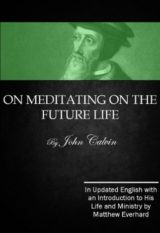 On Meditating on the Future Life: In Updated English with an Introduction to the Life and Ministry of John Calvin by Matthew Everhard