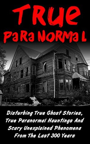 True Paranormal: Disturbing True Ghost Stories, True Paranormal Hauntings And Scary Unexplained Phenomena From The Last 300 Years (True Ghost Stories And Hauntings, Bizarre True Stories)