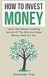 How To Invest Money: Learn The Money Investing Secrets Of The Rich And Make Money Work For You