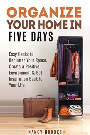 Organize Your Home in Five Days: Easy Hacks to Declutter Your Space, Create a Positive Environment & Get Inspiration Back to Your Life (UPDATED AND EXPANDED!) (DIY Hacks & Home Organization)