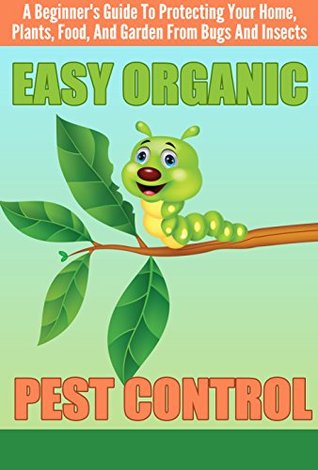 EASY Organic Pest Control - A Beginner's Guide To Protecting Your Home, Plants, Food, And Garden From Bugs And Insects (Quick and Easy Organic Pest Control, ... and Insects, Easy Ways To Control Pest)