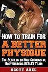 How to Train for a Better Physique: The Truth About Weight Training Success and the Secrets to How Successful Bodybuilders REALLY Train