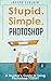 Stupid. Simple. Photoshop: A Noobie's Guide to Using Photoshop TODAY (Photoshop, Photoshop cc, Photoshop elements 13, Photoshop cs6, Photoshop elements, Photoshop cs5, Photoshop cc 2014)