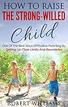 How To Raise The Strong-Willed Child: One Of The Best Ways Of Positive Parenting By Setting Up Clear Limits And Boundaries