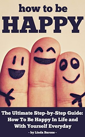 How To Be Happy - The Ultimate Step-by-Step Guide: How To Be Happy In Life and With Yourself Everyday (Happy at Work, Happiness)