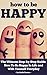 How To Be Happy - The Ultimate Step-by-Step Guide: How To Be Happy In Life and With Yourself Everyday (Happy at Work, Happiness)