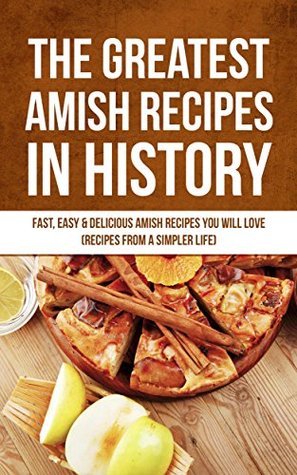 The Greatest Amish Recipes In History: Fast, Easy & Delicious Amish Recipes You Will Love (Recipes From a Simpler Life)