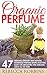 Organic Perfume: 47 Amazing Organic And Natural Homemade Perfume Recipes That Will Make You Irresistible And Smelling Great All The Time! (How To Make Perfume, Homemade Deodorant)