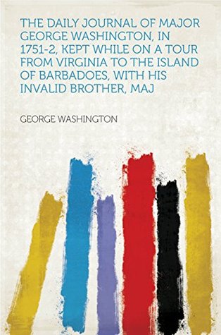The Daily Journal of Major George Washington, in 1751-2, Kept While on a Tour From Virginia to the Island of Barbadoes, With His Invalid Brother, Maj