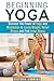 Beginning Yoga: Discover the Power of Yoga and Meditation to Lose Weight, Relief Stress and Find Inner Peace (Yoga Poses, Yoga for Everyone)