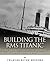 Building the RMS Titanic: The Construction of the World’s Most Famous Ship