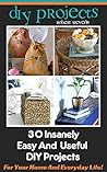 DIY Projects: 30 Insanely Easy And Useful DIY Projects For Your Home And Everyday Life!: (A Collection of DIY, DIY Household Hacks, DIY Cleaning and Organizing, ... projects for home, decorating ideas Book 1)