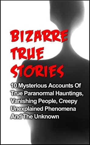 Bizarre True Stories: 10 Mysterious Accounts Of True Paranormal Hauntings, Vanishing People, Creepy Unexplained Phenomena And The Unknown (True Ghost Stories And Hauntings, True Paranormal Hauntings)
