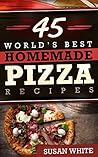 45 World's Best Homemade Pizza Recipes: Quick & Easy Recipes For Making Mouth-Watering Pizzas That Will Rock Your World