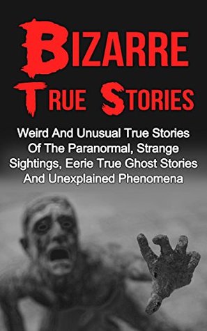 Bizarre True Stories: Weird And Unusual True Stories Of The Paranormal, Strange Sightings, Eerie True Ghost Stories And Unexplained Phenomena (True Paranormal Hauntings)