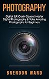 Photography: Digital SLR Crash Course! Master Digital Photography & Take Amazing Photographs for Beginners Photography: Digital SLR Crash Course! Master Digital Photography & Take Amazing Photographs for Beginners