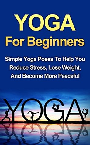 Yoga For Beginners: Simple Yoga Poses To Help You Reduce Stress, Lose Weight, And Become More Peaceful (Kindle Edition)